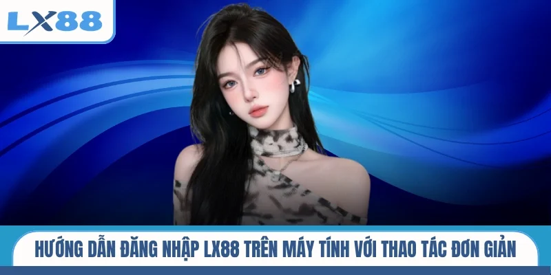 Hướng dẫn đăng nhập LX88 trên máy tính với thao tác đơn giản